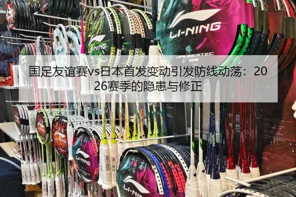 国足友谊赛vs日本首发变动引发防线动荡：2026赛季的隐患与修正